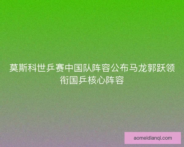 莫斯科世乒赛中国队阵容公布马龙郭跃领衔国乒核心阵容
