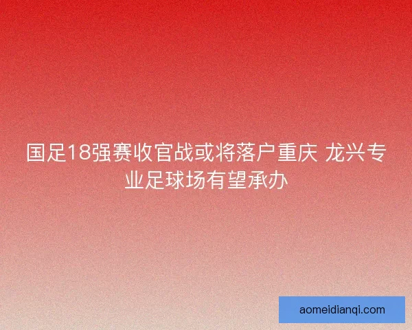 国足18强赛收官战或将落户重庆 龙兴专业足球场有望承办