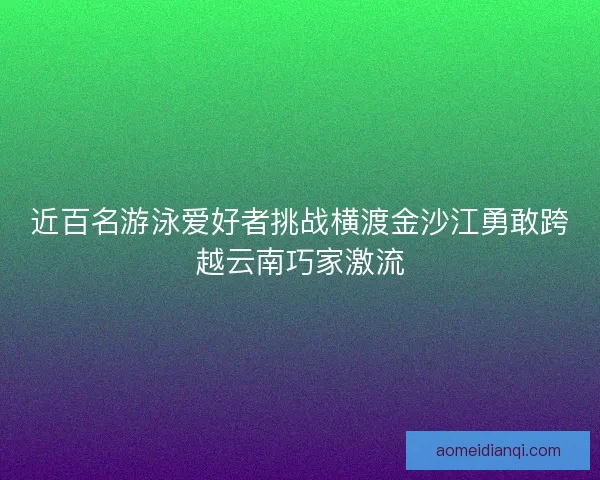 近百名游泳爱好者挑战横渡金沙江勇敢跨越云南巧家激流