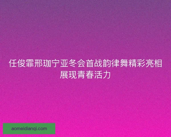 任俊霏邢珈宁亚冬会首战韵律舞精彩亮相展现青春活力