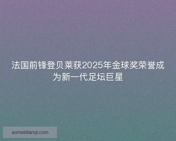 法国前锋登贝莱获2025年金球奖荣誉成为新一代足坛巨星