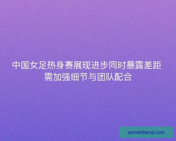 中国女足热身赛展现进步同时暴露差距 需加强细节与团队配合