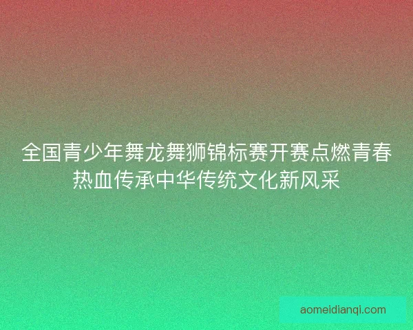 全国青少年舞龙舞狮锦标赛开赛点燃青春热血传承中华传统文化新风采